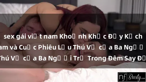 sex gái việt nam Khoảnh Khắc Đầy Kịch Tính: Sex  Việt Nam và Cuộc Phiêu Lưu Thú Vị của Ba Người Trẻ Trong Đêm Say Đắm