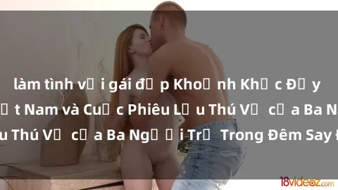 làm tình với gái đẹp Khoảnh Khắc Đầy Kịch Tính: Sex  Việt Nam và Cuộc Phiêu Lưu Thú Vị của Ba Người Trẻ Trong Đêm Say Đắm