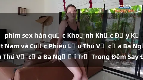 phim sex hàn quốc Khoảnh Khắc Đầy Kịch Tính: Sex  Việt Nam và Cuộc Phiêu Lưu Thú Vị của Ba Người Trẻ Trong Đêm Say Đắm