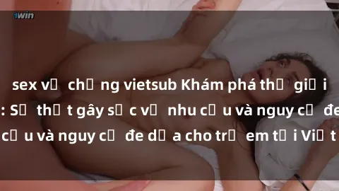 sex vợ chồng vietsub Khám phá thế giới sex loli Việt Nam: Sự thật gây sốc về nhu cầu và nguy cơ đe dọa cho trẻ em tại Việt Nam