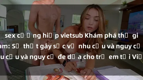 sex cưỡng hiếp vietsub Khám phá thế giới sex loli Việt Nam: Sự thật gây sốc về nhu cầu và nguy cơ đe dọa cho trẻ em tại Việt Nam