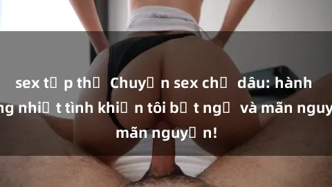 sex tập thể Chuyện sex chị dâu: hành động nhiệt tình khiến tôi bất ngờ và mãn nguyện!