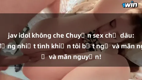 jav idol không che Chuyện sex chị dâu: hành động nhiệt tình khiến tôi bất ngờ và mãn nguyện!