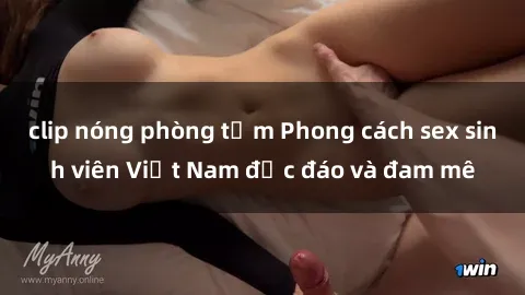 clip nóng phòng tắm Phong cách sex sinh viên Việt Nam độc đáo và đam mê