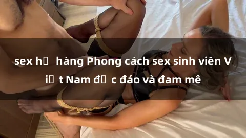 sex họ hàng Phong cách sex sinh viên Việt Nam độc đáo và đam mê